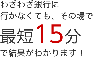 わざわざ銀行に行かなくても、その場で最短15分で結果がわかります！